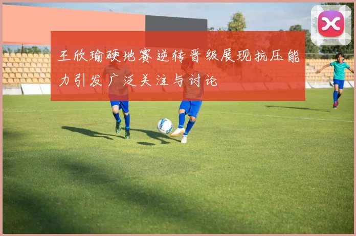 王欣瑜硬地赛逆转晋级展现抗压能力引发广泛关注与讨论