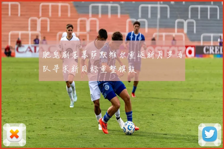 肥皂剧落幕萨默维尔重返新月罗马队寻求新目标重整旗鼓