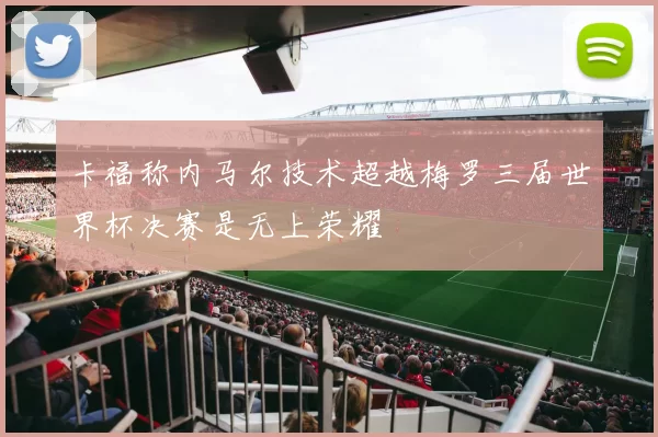 卡福称内马尔技术超越梅罗三届世界杯决赛是无上荣耀