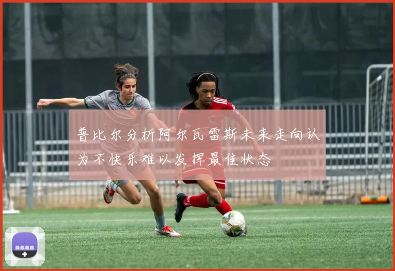 普比尔分析阿尔瓦雷斯未来走向认为不快乐难以发挥最佳状态