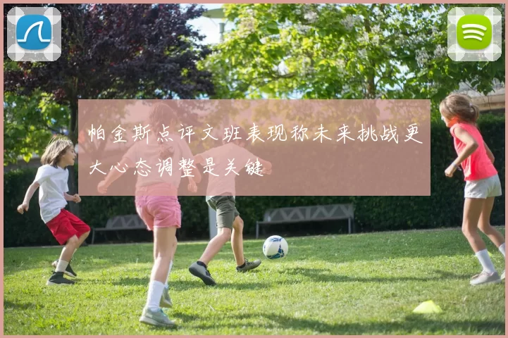 帕金斯点评文班表现称未来挑战更大心态调整是关键