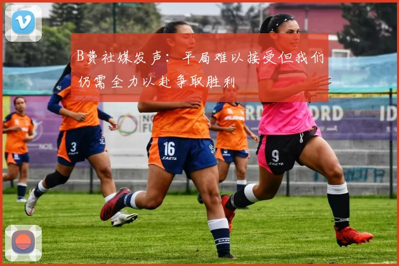 B费社媒发声：平局难以接受但我们仍需全力以赴争取胜利