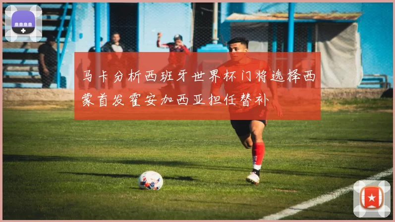 马卡分析西班牙世界杯门将选择西蒙首发霍安加西亚担任替补