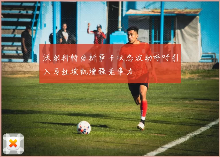 沃尔科特分析萨卡状态波动呼吁引入马杜埃凯增强竞争力