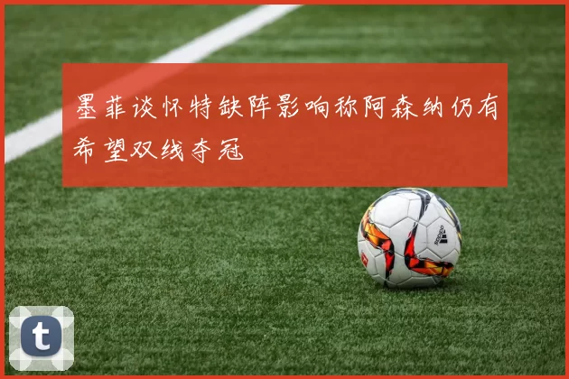 墨菲谈怀特缺阵影响称阿森纳仍有希望双线夺冠