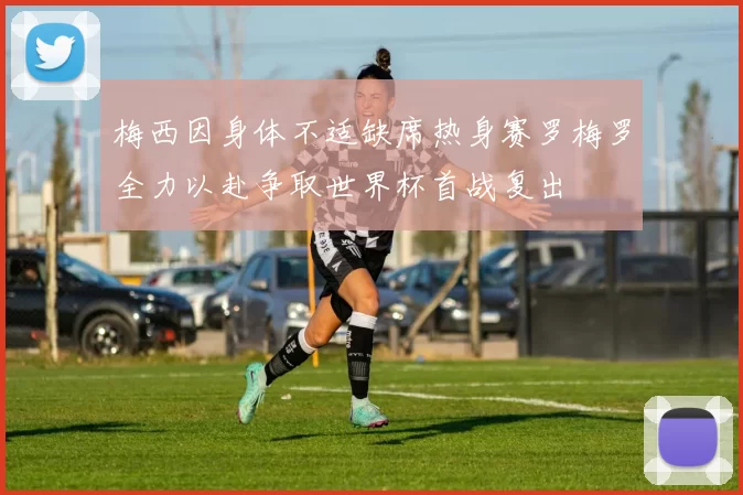 梅西因身体不适缺席热身赛罗梅罗全力以赴争取世界杯首战复出