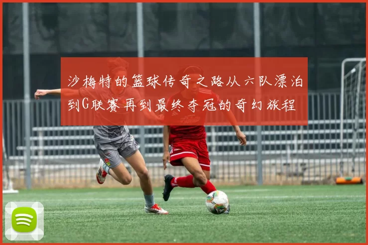 沙梅特的篮球传奇之路从六队漂泊到G联赛再到最终夺冠的奇幻旅程
