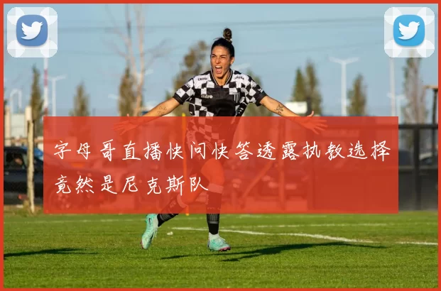 字母哥直播快问快答透露执教选择竟然是尼克斯队
