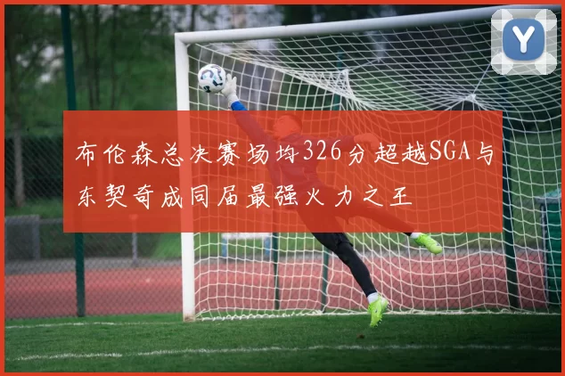 布伦森总决赛场均326分超越SGA与东契奇成同届最强火力之王