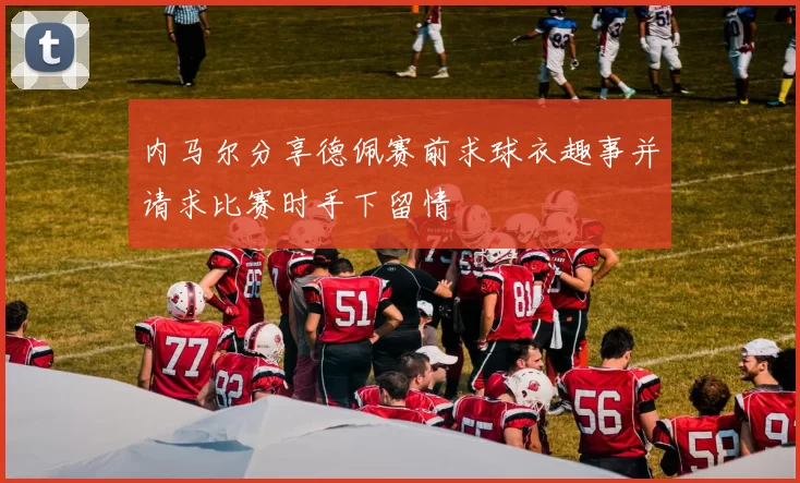内马尔分享德佩赛前求球衣趣事并请求比赛时手下留情