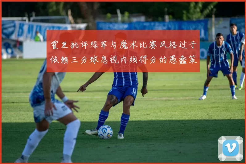 霍里批评绿军与魔术比赛风格过于依赖三分球忽视内线得分的愚蠢策略