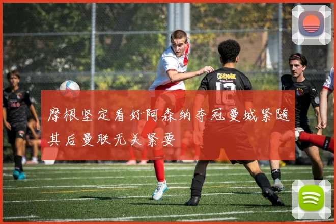 摩根坚定看好阿森纳夺冠曼城紧随其后曼联无关紧要